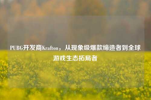 PUBG开发商Krafton，从现象级爆款缔造者到全球游戏生态拓局者