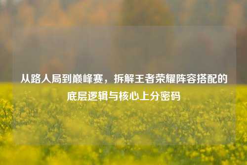 从路人局到巅峰赛,拆解王者荣耀阵容搭配的底层逻辑与核心上分密码