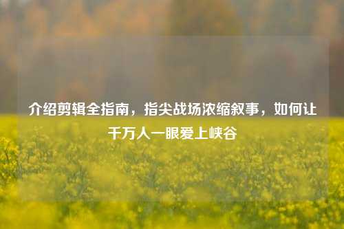 介绍剪辑全指南,指尖战场浓缩叙事,如何让千万人一眼爱上峡谷