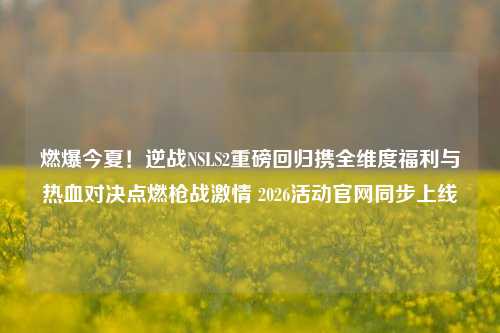 燃爆今夏!逆战NSLS2重磅回归携全维度福利与热血对决点燃枪战激情 2026活动官网同步上线