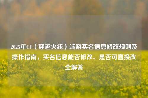 2025年CF(穿越火线)端游实名信息修改规则及操作指南,实名信息能否修改、是否可直接改全解答