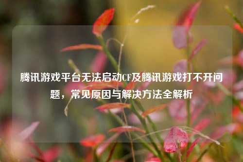 腾讯游戏平台无法启动CF及腾讯游戏打不开问题,常见原因与解决方法全解析