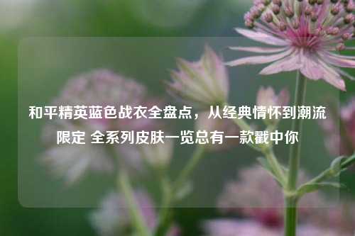 和平精英蓝色战衣全盘点,从经典情怀到潮流限定 全系列皮肤一览总有一款戳中你