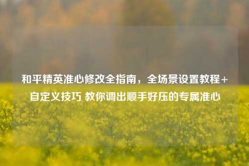 和平精英准心修改全指南，全场景设置教程+自定义技巧 教你调出顺手好压的专属准心