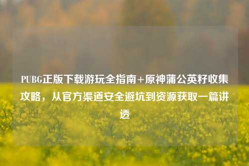 PUBG正版下载游玩全指南+原神蒲公英籽收集攻略,从官方渠道安全避坑到资源获取一篇讲透