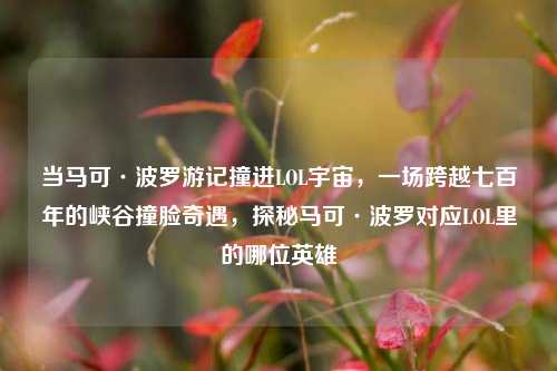 当马可·波罗游记撞进LOL宇宙,一场跨越七百年的峡谷撞脸奇遇,探秘马可·波罗对应LOL里的哪位英雄