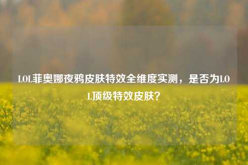 LOL菲奥娜夜鸦皮肤特效全维度实测,是否为LOL顶级特效皮肤?