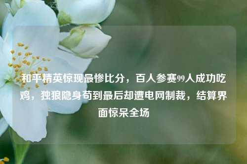 和平精英惊现最惨比分,百人参赛99人成功吃鸡,独狼隐身苟到最后却遭电网制裁,结算界面惊呆全场
