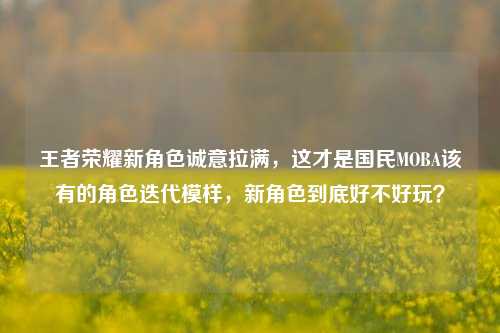 王者荣耀新角色诚意拉满,这才是国民MOBA该有的角色迭代模样,新角色到底好不好玩?
