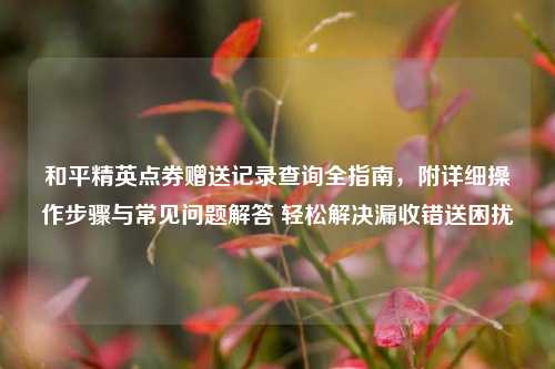 和平精英点券赠送记录查询全指南,附详细操作步骤与常见问题解答 轻松解决漏收错送困扰