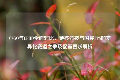 CSGO与CFHD全面对比,硬核竞技与国民FPS的差异化赛道之争及配置要求解析