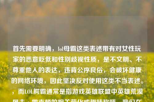 首先需要明确,lol母霸这类表述带有对女性玩家的恶意贬低和性别歧视性质,是不文明、不尊重他人的表达,违背公序良俗,会破坏健康的网络环境,因此坚决反对使用这类不当表述。,而LOL鳄霸通常是指游戏英雄联盟中英雄荒漠屠夫·雷克顿的相关萌化或趣味称呼,我们在交流中应当使用文明、尊重的用语,共同维护良好的沟通氛围。