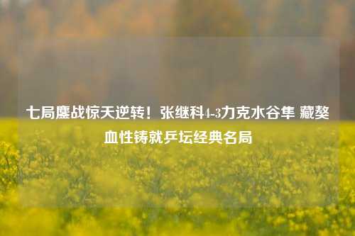 七局鏖战惊天逆转!张继科4-3力克水谷隼 藏獒血性铸就乒坛经典名局