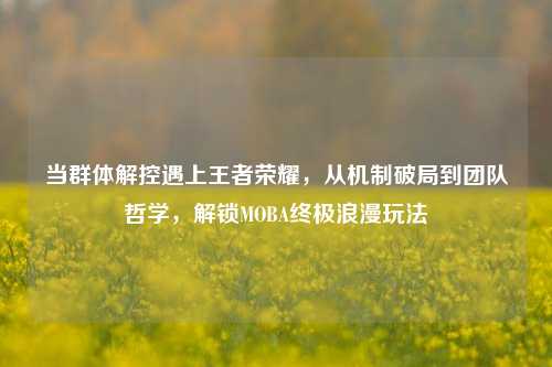 当群体解控遇上王者荣耀，从机制破局到团队哲学，解锁MOBA终极浪漫玩法