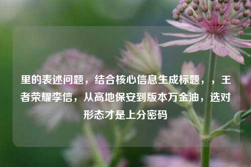 里的表述问题,结合核心信息生成标题,,王者荣耀李信,从高地保安到版本万金油,选对形态才是上分密码