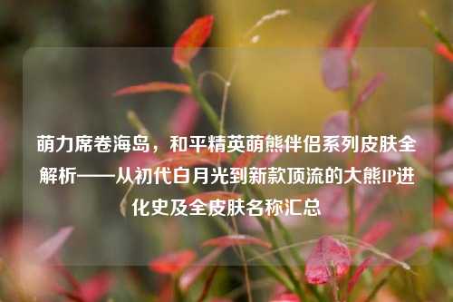 萌力席卷海岛,和平精英萌熊伴侣系列皮肤全解析——从初代白月光到新款顶流的大熊IP进化史及全皮肤名称汇总