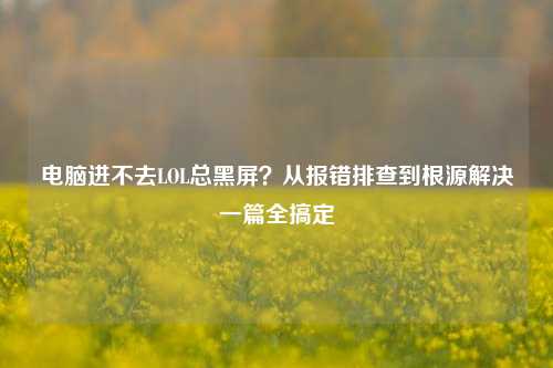 电脑进不去LOL总黑屏?从报错排查到根源解决一篇全搞定