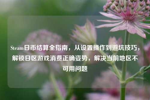 Steam日币结算全指南,从设置操作到避坑技巧,解锁日区游戏消费正确姿势,解决当前地区不可用问题