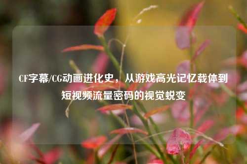 CF字幕/CG动画进化史,从游戏高光记忆载体到短视频流量密码的视觉蜕变