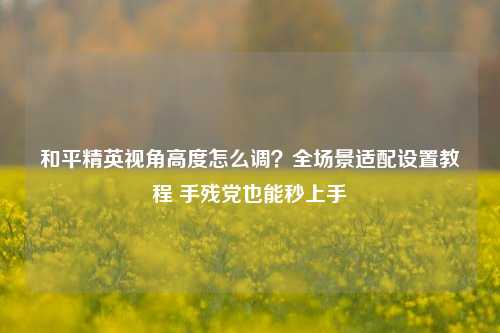 和平精英视角高度怎么调?全场景适配设置教程 手残党也能秒上手