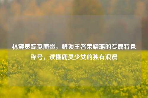 林麓灵踪觅鹿影,解锁王者荣耀瑶的专属特色称号,读懂鹿灵少女的独有浪漫