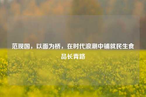 范现国,以面为桥,在时代浪潮中铺就民生食品长青路