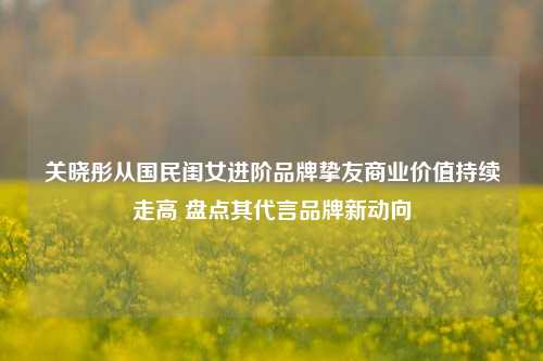 关晓彤从国民闺女进阶品牌挚友商业价值持续走高 盘点其代言品牌新动向