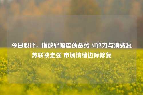 今日股评,指数窄幅震荡蓄势 AI算力与消费复苏联袂走强 市场情绪边际修复