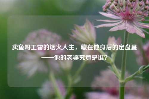 卖鱼哥王雷的烟火人生,藏在他身后的定盘星——他的老婆究竟是谁?