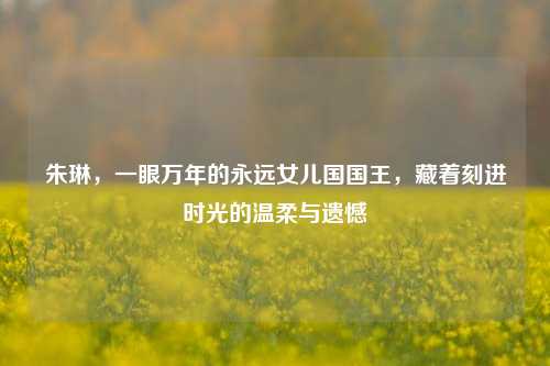 朱琳,一眼万年的永远女儿国国王,藏着刻进时光的温柔与遗憾