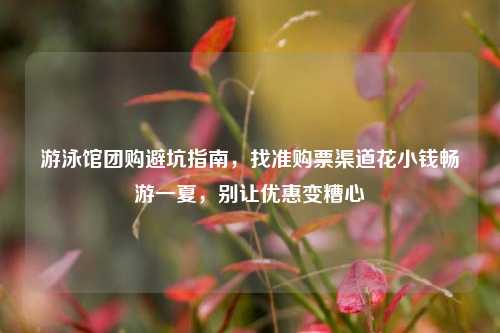 游泳馆团购避坑指南,找准购票渠道花小钱畅游一夏,别让优惠变糟心