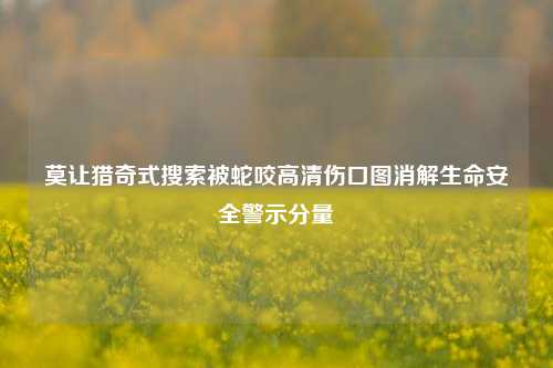 莫让猎奇式搜索被蛇咬高清伤口图消解生命安全警示分量