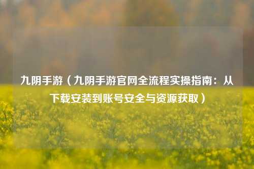 九阴手游(九阴手游官网全流程实操指南:从下载安装到账号安全与资源获取)