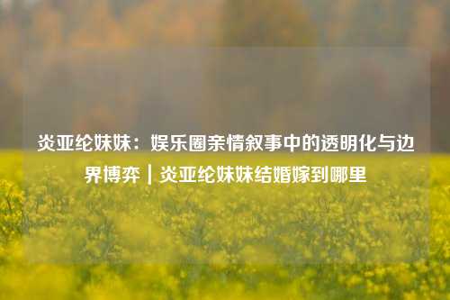 炎亚纶妹妹:娱乐圈亲情叙事中的透明化与边界博弈|炎亚纶妹妹结婚嫁到哪里