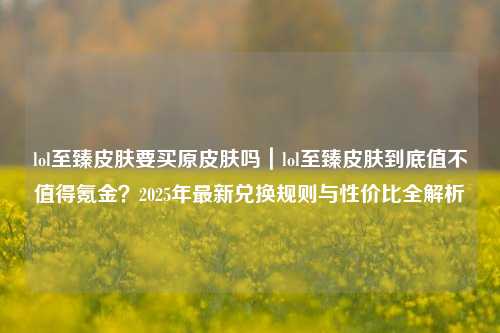lol至臻皮肤要买原皮肤吗|lol至臻皮肤到底值不值得氪金?2025年最新兑换规则与性价比全解析