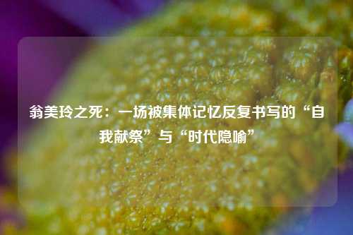 翁美玲之死:一场被集体记忆反复书写的“自我献祭”与“时代隐喻”