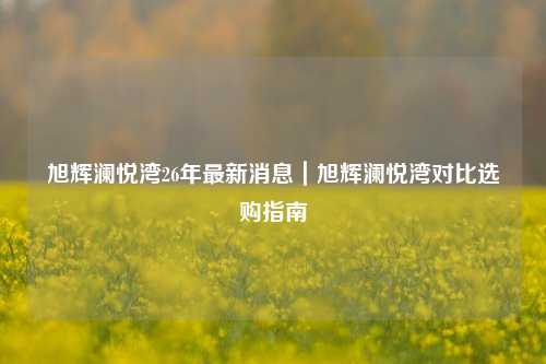 旭辉澜悦湾26年最新消息|旭辉澜悦湾对比选购指南