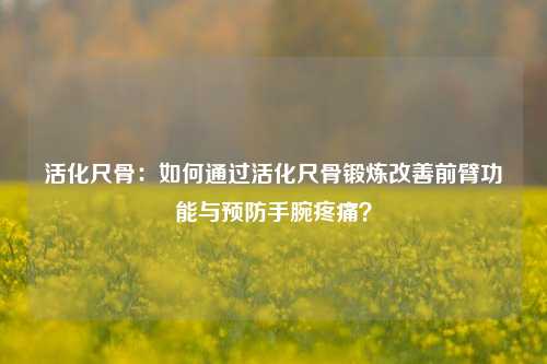 活化尺骨:如何通过活化尺骨锻炼改善前臂功能与预防手腕疼痛?