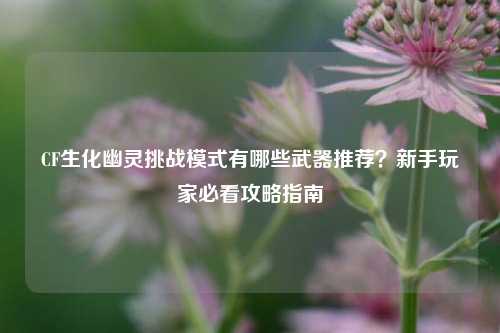 CF生化幽灵挑战模式有哪些武器推荐?新手玩家必看攻略指南
