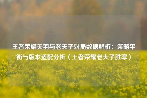 王者荣耀关羽与老夫子对局数据解析:策略平衡与版本适配分析(王者荣耀老夫子胜率)