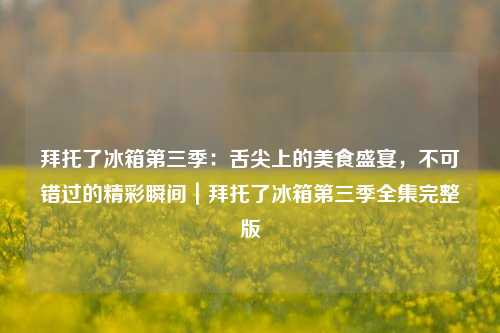 拜托了冰箱第三季：舌尖上的美食盛宴，不可错过的精彩瞬间｜拜托了冰箱第三季全集完整版