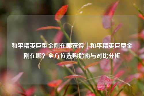 和平精英巨型金刚在哪获得|和平精英巨型金刚在哪?全方位选购指南与对比分析
