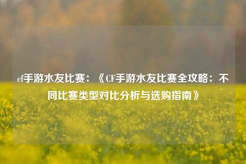 cf手游水友比赛:《CF手游水友比赛全攻略:不同比赛类型对比分析与选购指南》