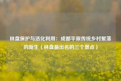 林盘保护与活化利用:成都平原传统乡村聚落的新生(林盘最出名的三个景点)