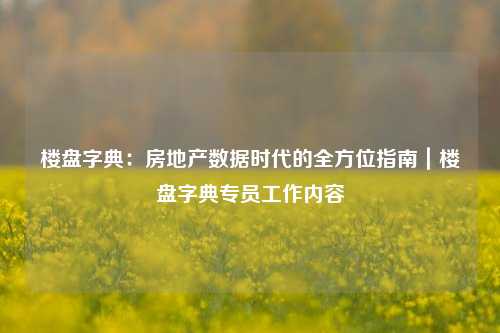 楼盘字典:房地产数据时代的全方位指南|楼盘字典专员工作内容