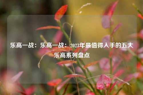 乐高一战:乐高一战:2023年最值得入手的五大乐高系列盘点