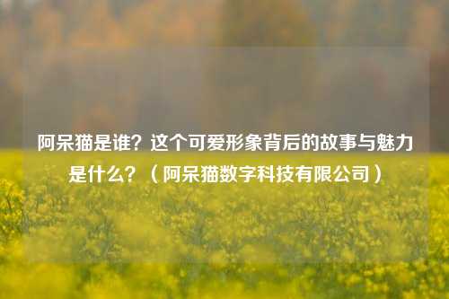 阿呆猫是谁?这个可爱形象背后的故事与魅力是什么?(阿呆猫数字科技有限公司)