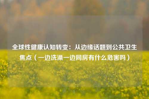 全球性健康认知转变:从边缘话题到公共卫生焦点(一边洗澡一边同房有什么危害吗)