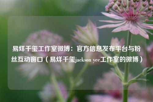 易烊千玺工作室微博:官方信息发布平台与粉丝互动窗口(易烊千玺jackson yee工作室的微博)
