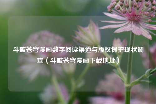 斗破苍穹漫画数字阅读渠道与版权保护现状调查(斗破苍穹漫画下载地址)